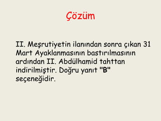 Çözüm II. Meşrutiyetin ilanından sonra çıkan 31 Mart Ayaklanmasının bastırılmasının ardından II. Abdülhamid tahttan indirilmiştir. Doğru yanıt  "B"  seçeneğidir. 