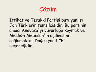 Çözüm   İttihat ve Terakki Partisi batı yanlısı Jön Türklerin temsilcisidir. Bu partinin amacı Anayasa'yı yürürlüğe koymak ve Meclis-i Mebusan'ın açılmasını sağlamaktır. Doğru yanıt  "E"  seçeneğidir. 