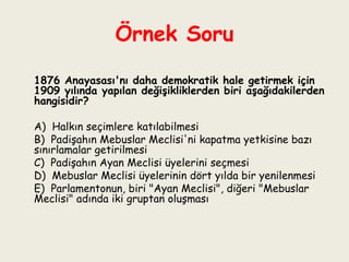 Örnek Soru   1876 Anayasası'nı daha demokratik hale getirmek için 1909 yılında yapılan değişikliklerden biri aşağıdakilerden hangisidir?   A)  Halkın seçimlere katılabilmesi B)  Padişahın Mebuslar Meclisi'ni kapatma yetkisine bazı sınırlamalar getirilmesi C)  Padişahın Ayan Meclisi üyelerini seçmesi D)  Mebuslar Meclisi üyelerinin dört yılda bir yenilenmesi E)  Parlamentonun, biri "Ayan Meclisi", diğeri "Mebuslar Meclisi" adında iki gruptan oluşması 