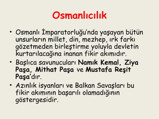 Osmanlıcılık Osmanlı İmparatorluğu’nda yaşayan bütün unsurların millet, din, mezhep, ırk farkı gözetmeden birleştirme yoluyla devletin kurtarılacağına inanan fikir akımıdır.  Başlıca savunucuları  Namık Kemal, Ziya Paşa, Mithat Paşa  ve  Mustafa Reşit Paşa’ dır.  Azınlık isyanları ve Balkan Savaşları bu fikir akımının başarılı olamadığının göstergesidir. 