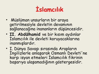 İslamcılık   Müslüman unsurların bir araya getirilmesiyle devletin devamının sağlanacağına inananların düşüncesidir.  II. Abdülhamid  ve bir kısım aydınlar İslamcılık ile devleti koruyacaklarına inanmışlardır.  I. Dünya Savaşı sırasında Arapların İngilizlerle anlaşarak Osmanlı Devleti'ne karşı isyan etmeleri İslamcılık fikrinin başarıya ulaşamadığının göstergesidir. 