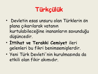 Türkçülük   Devletin esas unsuru olan Türklerin ön plana çıkarılarak vatanın kurtulabileceğine inananların savunduğu düşüncedir.  İttihat ve Terakki Cemiyet  ileri gelenleri bu fikri benimsemişlerdir.  Yeni Türk Devleti'nin kurulmasında da etkili olan fikir akımıdır. 