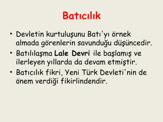 Batıcılık Devletin kurtuluşunu Batı'yı örnek almada görenlerin savunduğu düşüncedir.  Batılılaşma  Lale Devri  ile başlamış ve ilerleyen yıllarda da devam etmiştir.  Batıcılık fikri, Yeni Türk Devleti'nin de önem verdiği fikirlindendir. 