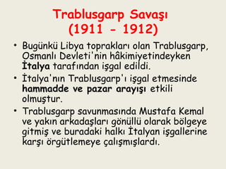 Trablusgarp Savaşı  (1911 - 1912) Bugünkü Libya toprakları olan Trablusgarp, Osmanlı Devleti'nin hâkimiyetindeyken  İtalya  tarafından işgal edildi. İtalya'nın Trablusgarp'ı işgal etmesinde  hammadde ve pazar arayışı  etkili olmuştur. Trablusgarp savunmasında Mustafa Kemal ve yakın arkadaşları gönüllü olarak bölgeye gitmiş ve buradaki halkı İtalyan işgallerine karşı örgütlemeye çalışmışlardı. 