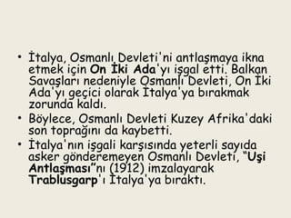 İtalya, Osmanlı Devleti'ni antlaşmaya ikna etmek için  On İki Ada 'yı işgal etti. Balkan Savaşları nedeniyle Osmanlı Devleti, On İki Ada'yı geçici olarak İtalya'ya bırakmak zorunda kaldı. Böylece, Osmanlı Devleti Kuzey Afrika'daki son toprağını da kaybetti.  İtalya'nın işgali karşısında yeterli sayıda asker gönderemeyen Osmanlı Devleti, “ Uşi Antlaşması” nı (1912) imzalayarak  Trablusgarp 'ı İtalya'ya bıraktı. 