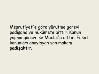 Meşrutiyet'e göre yürütme görevi padişaha ve hükümete aittir. Kanun yapma görevi ise Meclis'e aittir. Fakat kanunları onaylayan son makam  padişah tır. 