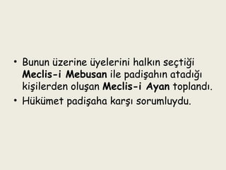 Bunun üzerine üyelerini halkın seçtiği  Meclis-i Mebusan  ile padişahın atadığı kişilerden oluşan  Meclis-i Ayan  toplandı. Hükümet padişaha karşı sorumluydu. 