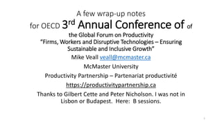 A few wrap-up notes
for OECD 3rd Annual Conference of of
the Global Forum on Productivity
“Firms, Workers and Disruptive Technologies – Ensuring
Sustainable and Inclusive Growth”
Mike Veall veall@mcmaster.ca
McMaster University
Productivity Partnership – Partenariat productivité
https://productivitypartnership.ca
Thanks to Gilbert Cette and Peter Nicholson. I was not in
Lisbon or Budapest. Here: B sessions.
1
 