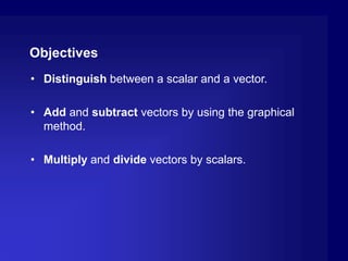 Objectives
• Distinguish between a scalar and a vector.
• Add and subtract vectors by using the graphical
method.
• Multiply and divide vectors by scalars.
 