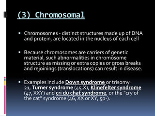 (3) Chromosomal

 Chromosomes - distinct structures made up of DNA
  and protein, are located in the nucleus of each cell

 Because chromosomes are carriers of genetic
  material, such abnormalities in chromosome
  structure as missing or extra copies or gross breaks
  and rejoinings (translocations) can result in disease.

 Examples include Down syndrome or trisomy
  21, Turner syndrome (45,X), Klinefelter syndrome
  (47, XXY) and cri du chat syndrome, or the "cry of
  the cat" syndrome (46, XX or XY, 5p-).
 