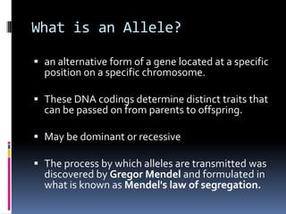 What is an Allele?

 an alternative form of a gene located at a specific
  position on a specific chromosome.

 These DNA codings determine distinct traits that
  can be passed on from parents to offspring.

 May be dominant or recessive

 The process by which alleles are transmitted was
  discovered by Gregor Mendel and formulated in
  what is known as Mendel's law of segregation.
 