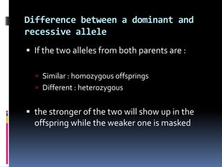 Difference between a dominant and
recessive allele
 If the two alleles from both parents are :

   Similar : homozygous offsprings
   Different : heterozygous


 the stronger of the two will show up in the
  offspring while the weaker one is masked
 