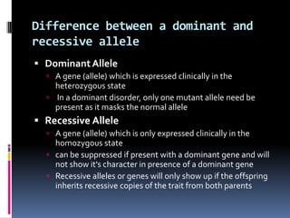 Difference between a dominant and
recessive allele
 Dominant Allele
   A gene (allele) which is expressed clinically in the
    heterozygous state
   In a dominant disorder, only one mutant allele need be
    present as it masks the normal allele
 Recessive Allele
   A gene (allele) which is only expressed clinically in the
    homozygous state
   can be suppressed if present with a dominant gene and will
    not show it's character in presence of a dominant gene
   Recessive alleles or genes will only show up if the offspring
    inherits recessive copies of the trait from both parents
 