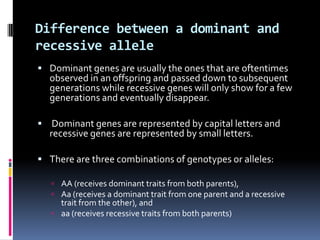 Difference between a dominant and
recessive allele
 Dominant genes are usually the ones that are oftentimes
  observed in an offspring and passed down to subsequent
  generations while recessive genes will only show for a few
  generations and eventually disappear.

 Dominant genes are represented by capital letters and
  recessive genes are represented by small letters.

 There are three combinations of genotypes or alleles:

    AA (receives dominant traits from both parents),
    Aa (receives a dominant trait from one parent and a recessive
     trait from the other), and
    aa (receives recessive traits from both parents)
 