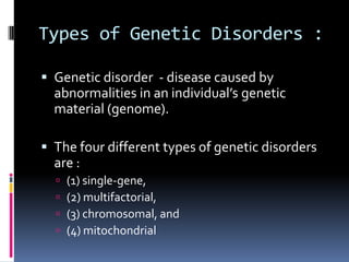 Types of Genetic Disorders :

 Genetic disorder - disease caused by
  abnormalities in an individual’s genetic
  material (genome).

 The four different types of genetic disorders
  are :
     (1) single-gene,
     (2) multifactorial,
     (3) chromosomal, and
     (4) mitochondrial
 