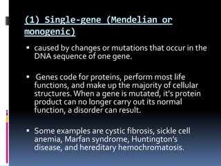 (1) Single-gene (Mendelian or
monogenic)
 caused by changes or mutations that occur in the
  DNA sequence of one gene.

 Genes code for proteins, perform most life
  functions, and make up the majority of cellular
  structures. When a gene is mutated, it's protein
  product can no longer carry out its normal
  function, a disorder can result.

 Some examples are cystic fibrosis, sickle cell
  anemia, Marfan syndrome, Huntington’s
  disease, and hereditary hemochromatosis.
 