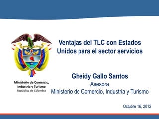 Ventajas del TLC con Estados
                            Unidos para el sector servicios


                                   Gheidy Gallo Santos
Ministerio de Comercio,
 Industria y Turismo                       Asesora
  República de Colombia
                          Ministerio de Comercio, Industria y Turismo

                                                         Octubre 16, 2012
 