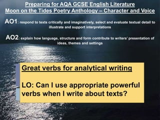 Preparing for AQA GCSE English Literature
Moon on the Tides Poetry Anthology – Character and Voice

AO1: respond to texts critically and imaginatively, select and evaluate textual detail to
                          illustrate and support interpretations


AO2: explain how language, structure and form contribute to writers‟ presentation of
                               ideas, themes and settings




         Great verbs for analytical writing

         LO: Can I use appropriate powerful
         verbs when I write about texts?
 