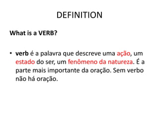 DEFINITION
What is a VERB?
• verb é a palavra que descreve uma ação, um
estado do ser, um fenômeno da natureza. É a
parte mais importante da oração. Sem verbo
não há oração.