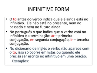 INFINITIVE FORM
• O to antes do verbo indica que ele ainda está no
infinitivo. Ele não está no presente, nem no
passado e nem no futuro ainda.
• No português o que indica que o verbo está no
infinitivo é a terminação: ar – primeira
conjugação, er- segunda conjugação, ir – terceira
conjugação.
• No dicionário de inglês o verbo não aparece com
o to, isso só ocorre em listas ou quando ele
precisa ser escrito no infinitivo em uma oração.
Exemplos: