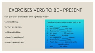 EXERCISES VERB TO BE - PRESENT
◦ Em qual opção o verbo to be tem o significado de ser?
◦ a. I’m not thirsty.
◦ b. They are not here.
◦ c. He’s not in Chile.
◦ d. Aren’t they at home?
◦ e. Aren’t we Americans?
 