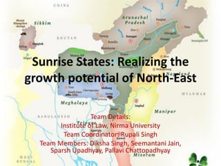 Sunrise States: Realizing the
growth potential of North-East
Team Details:
Institute of Law, Nirma University
Team Coordinator: Rupali Singh
Team Members: Diksha Singh, Seemantani Jain,
Sparsh Upadhyay, Pallavi Chattopadhyay
 