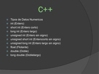    Tipos de Datos Numericos
   int (Entero)
   short int (Entero corto)
   long int (Entero largo)
   unsigned int (Entero sin signo)
   unsigned short int (Enterocorto sin signo)
   unsigned long int (Entero largo sin signo)
   float (Flotante)
   double (Doble)
   long double (Doblelargo)
 