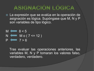    La expresión que se evalúa en la operación de
    asignación es lógica. Supóngase que M, N y P
    son variables de tipo lógico.

M         8<5
N         M o ( 7 <= 12 )
P         7>6

    Tras evaluar las operaciones anteriores, las
    variables M, N y P tomaran los valores falso,
    verdadero, verdadero.
 