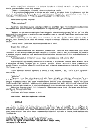 - 4 -
“Como vocês podem notar nesta parte da frente da folha de respostas, nós temos um retângulo com três
tipos de setas desenhadas dentro dele” (mostrar).
“Estes tipos de setas estão misturados com outros nesta linha” (mostrar).
“A tarefa que vocês vão realizar é procurar as setas iguais às que estão dentro do retângulo no meio das
outras que estão nesta linha. Cada vez que vocês encontrarem uma delas, ela deve ser assinalada com um risco na
vertical ou levemente inclinado de forma que fique claro que vocês encontraram uma delas.”
Após alguns segundos perguntar:
“Todos entenderam?”
Aguardar a resposta do grupo e caso alguém não tenha entendido, repetir novamente as instruções iniciais.
Uma vez que todos tenham entendido, devem ser dadas as seguintes instruções complementares:
“As setas não precisam aparecer juntas ou em seqüência para serem assinaladas. Cada vez que uma delas
aparecer ela deve ser riscada. As setas podem aparecer várias vezes na mesma linha e toda vez que isso acontecer
elas devem ser riscadas.”
“Caso vocês marquem uma seta e vocês percebam que ela não é igual a nenhuma das que estão no
retângulo, vocês devem fazer um círculo em volta dela para que ela não seja considerada como erro no momento da
correção.”
“Alguma dúvida?” (aguardar a resposta dos integrantes do grupo)
Depois disso continuar:
“Vocês agora vão fazer esta linha de exemplo para treinarem a tarefa que deve ser realizada. Vocês devem
trabalhar na seqüência sempre da esquerda para a direita, com rapidez, mas com atenção, procurando não esquecer
de assinalar nenhuma seta e não riscar as que não estejam dentro do retângulo, pois os erros serão descontados do
total de acertos.”
“Vamos começar? Ao terminarem, coloque o lápis em cima da mesa e não virem a folha.”
O psicólogo deve aguardar alguns minutos até que todos os examinandos terminem a fase de treino. Deve-
se verificar se não foram cometidos erros ou omissões. Se foram, deve-se corrigi-los na frente do examinando,
cancelando-se as omissões e colocando um círculo ao redor dos erros para anular os cancelamentos que tenham
sido feitos por engano.
“Vocês devem ter marcado o primeiro, o terceiro, o sexto, o décimo, o 14°, o 17° e o 20°?” (aguardar a
confirmação)
“Muito bem”.
“Agora nós vamos fazer o teste propriamente dito. Prestem atenção, mas não virem a folha ainda. No verso
desta folha vocês podem ver várias linhas como esta que vocês acabaram de fazer e também as setas que estão no
retângulo na parte de cima da folha. Vocês farão exatamente a mesma coisa: riscar as setas à medida em que elas
forem aparecendo em cada linha. Tomem cuidado para não pular nenhuma delas, lembrando que devem trabalhar
depressa, mas com atenção, porque os erros e omissões serão descontados do total de acertos. Todos entenderam?
Quando eu disser para parar, todos devem deixar o lápis sobre a mesa, virar a folha para a parte da frente e
aguardar que elas sejam recolhidas.
Podem começar”.
O aplicador deve marcar o horário de início.
Interromper a aplicação depois de 5 minutos.
4 CORREÇÃO
A correção é feita obtendo-se o total de acertos (A). Depois conta-se os erros (E), que são as figuras que
estão riscadas e que estão fora dos círculos. Depois deve-se contar o total das omissões, que são as figuras que
deveriam ser marcadas e não o foram, considerando até a última figura marcada. Não se considera omissão as
figuras não marcadas a partir desse ponto. Anota-se nos devidos locais no quadro do canto superior direito da folha.
Considerando:
Acertos (A): figuras que foram marcadas corretamente;
Erros (E): figuras que foram marcadas e não deveriam ter sido;
Omissões (O): figuras que deveriam ter sido assinaladas e não o foram;
Pontos (P): total de pontos
 