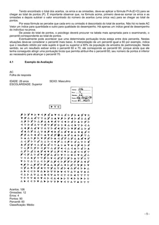 - 5 -
Tendo encontrado o total dos acertos, os erros e as omissões, deve-se aplicar a fórmula P=A-(E+O) para se
chegar ao total de pontos (P). É importante observar que, na fórmula acima, primeiro deve-se somar os erros e as
omissões e depois subtrair o valor encontrado do número de acertos (uma única vez) para se chegar ao total de
pontos.
Por essa fórmula se percebe que cada erro ou omissão é descontado do total de acertos. Não há no teste AC
Vetor um índice para quantidade e outro para qualidade do desempenho. Há apenas um índice geral de desempenho
do indivíduo na prova.
De posse do total de pontos, o psicólogo deverá procurar na tabela mais apropriada para o examinando, o
percentil correspondente ao total de pontos.
Eventualmente pode acontecer que uma determinada pontuação bruta esteja entre dois percentis. Nestas
situações deve-se considerar o percentil mais baixo. A interpretação de um percentil igual a 60 por exemplo, indica
que o resultado obtido por este sujeito é igual ou superior a 60% da população da amostra de padronização. Neste
sentido, se um resultado estiver entre o percentil 60 e 70, ele corresponde ao percentil 60, porque ainda que ele
tenha conseguido atingir uma pontuação bruta que permita atribuir-lhe o percentil 60, seu número de pontos é inferior
ao necessário para alcançar o percentil 70.
4.1 Exemplo de Avaliação
AC
Folha de resposta
IDADE: 26 anos SEXO: Masculino
ESCOLARIDADE: Superior
Acertos: 106
Omissões: 12
Erros: 4
Pontos: 90
Percentil: 60
Classificação: Médio
 