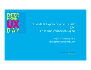 El Rol de la Experiencia de Usuario
(UX)
en la Transformación Digital
Víctor	M.	González,	Ph.D.	
victor.gonzalez@sperientia.com	
https://sg.com.mx/euxday		
#EuxDayMx	
 