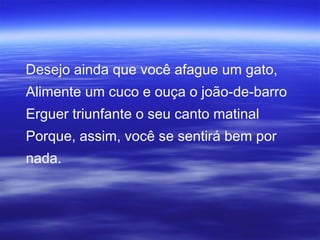 Desejo ainda que você afague um gato,
Alimente um cuco e ouça o joão-de-barro
Erguer triunfante o seu canto matinal
Porque, assim, você se sentirá bem por
nada.
 