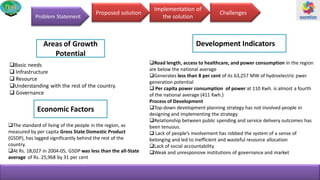 Proposed solution
Implementation of
the solutionProblem Statement
Road length, access to healthcare, and power consumption in the region
are below the national average
Generates less than 8 per cent of its 63,257 MW of hydroelectric pwer
generation potential
 Per capita power consumption of power at 110 Kwh. is almost a fourth
of the national average (411 Kwh.)
Process of Development
Top-down development planning strategy has not involved people in
designing and implementing the strategy
Relationship between public spending and service delivery outcomes has
been tenuous.
 Lack of people’s involvement has robbed the system of a sense of
belonging and led to inefficient and wasteful resource allocation
Lack of social accountability
Weak and unresponsive institutions of governance and market
The standard of living of the people in the region, as
measured by per capita Gross State Domestic Product
(GSDP), has lagged significantly behind the rest of the
country.
At Rs. 18,027 in 2004-05, GSDP was less than the all-State
average of Rs. 25,968 by 31 per cent
Basic needs
 Infrastructure
 Resource
Understanding with the rest of the country.
 Governance
Challenges
Areas of Growth
Potential
Development Indicators
Economic Factors
 