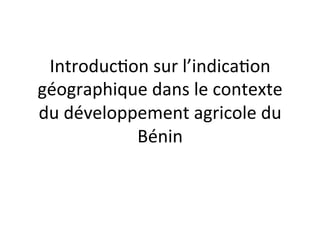 Introduc)on	
  sur	
  l’indica)on	
  
géographique	
  dans	
  le	
  contexte	
  
du	
  développement	
  agricole	
  du	
  
Bénin	
  
	
  
 