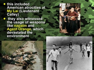 this included American atrocities at  My Lai  (Lieutenant Calley) they also witnessed the usage of weapons like  napalm  and  Agent Orange , which devastated the environment 