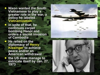 Nixon wanted the South Vietnamese to play a greater role in the war, a policy he labeled  Vietnamization in spite of that, he continues carpet bombing Hanoi and orders a secret invasion of Cambodia He relied on the diplomacy of  Henry Kissinger  to achieve peace and/or an American withdrawal the US does manage to extricate itself by Jan. 27, 1973 