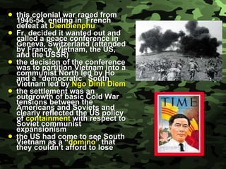 this colonial war raged from 1946-54, ending in  French defeat at  Dienbienphu Fr. decided it wanted out and called a peace conference in Geneva, Switzerland (attended by France, Vietnam, the US, and the USSR) the decision of the conference was to partition Vietnam into a communist North led by Ho and a “democratic” South Vietnam led by  Ngo Dinh Diem the settlement was an outgrowth of basic Cold War tensions between the Americans and Soviets and clearly reflected the US policy of  containment  with respect to Soviet communist expansionism the US had come to see South Vietnam as a “ domino ” that they couldn’t afford to lose 