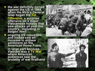the war definitely turned against the US in 1968, when the NVA’s General Giap began the  Tet  Offensive , a surprise offensive on a major Vietnamese holiday that saw attacks all over the country,  including in Saigon itself ongoing US casualties and losses saw an increase in antiwar sentiment on the American Home Front, in large part because Vietnam was a  TV War  where American audiences saw the brutality of war firsthand 