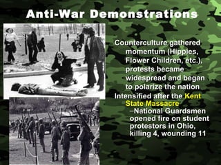 Anti-War Demonstrations Counterculture gathered momentum (Hippies, Flower Children, etc.), protests became widespread and began to polarize the nation Intensified after the  Kent State Massacre National Guardsmen opened fire on student protestors in Ohio, killing 4, wounding 11 