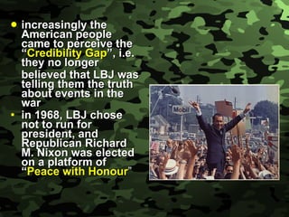 increasingly the American people came to perceive the “ Credibility Gap ”, i.e. they no longer believed that LBJ was telling them the truth about events in the war in 1968, LBJ chose not to run for president, and Republican Richard M. Nixon was elected on a platform of “ Peace with Honour ” 