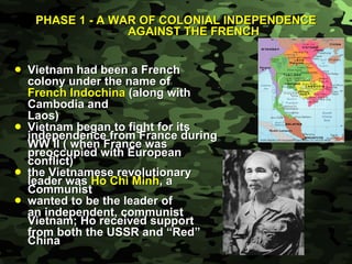 PHASE 1 - A WAR OF COLONIAL INDEPENDENCE AGAINST THE FRENCH Vietnam had been a French  colony under the name of  French Indochina  (along with Cambodia and  Laos) Vietnam began to fight for its independence from France during WW II ( when France was preoccupied with European conflict) the Vietnamese revolutionary leader was  Ho Chi Minh , a Communist wanted to be the leader of an independent, communist Vietnam; Ho received support  from both the USSR and “Red” China 