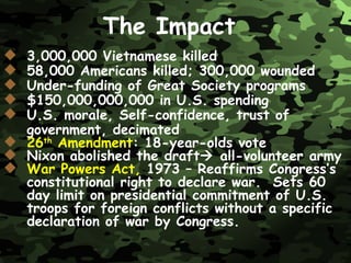 3,000,000 Vietnamese killed 58,000 Americans killed; 300,000 wounded Under-funding of Great Society programs $150,000,000,000 in U.S. spending U.S. morale, Self-confidence, trust of government, decimated 26 th  Amendment : 18-year-olds vote Nixon abolished the draft   all-volunteer army War Powers Act,   1973   – Reaffirms Congress’s constitutional right to declare war.  Sets 60 day limit on presidential commitment of U.S. troops for foreign conflicts without a specific declaration of war by Congress. The Impact 