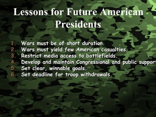 Wars must be of short duration. Wars must yield few American casualties. Restrict media access to battlefields. Develop and maintain Congressional and public support. Set clear, winnable goals. Set deadline for troop withdrawals. Lessons for Future American   Presidents 