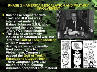 PHASE 2 – AMERICAN ESCALATION AND MILITARY INVOLVEMENT this phase originated with  “ Ike” and JFK but was  intensified under Lyndon Baines Johnson (LBJ), who  assumed the presidency   afterJFK’s assassination The U.S. never formally  issued a declaration of war, but   after the  Gulf of Tonkin Incident ,  where 2 American destroyers were apparently  fired upon by the North  Vietnamese, Congress  passed the  Gulf of Tonkin  Resolutions (August 1964) -  here   Congress gave LBJ  their support in sending  American personnel and material 