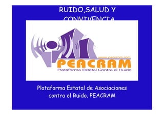 RUIDO,SALUD Y
         CONVIVENCIA




Plataforma Estatal de Asociaciones
     contra el Ruido. PEACRAM
 
