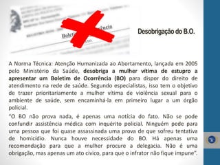 A Norma Técnica: Atenção Humanizada ao Abortamento, lançada em 2005
pelo Ministério da Saúde, desobriga a mulher vítima de estupro a
apresentar um Boletim de Ocorrência (BO) para dispor do direito de
atendimento na rede de saúde. Segundo especialistas, isso tem o objetivo
de trazer prioritariamente a mulher vítima de violência sexual para o
ambiente de saúde, sem encaminhá-la em primeiro lugar a um órgão
policial.
“O BO não prova nada, é apenas uma notícia do fato. Não se pode
confundir assistência médica com inquérito policial. Ninguém pede para
uma pessoa que foi quase assassinada uma prova de que sofreu tentativa
de homicídio. Nunca houve necessidade do BO. Há apenas uma
recomendação para que a mulher procure a delegacia. Não é uma
obrigação, mas apenas um ato cívico, para que o infrator não fique impune”.
DesobrigaçãodoB.O.
 