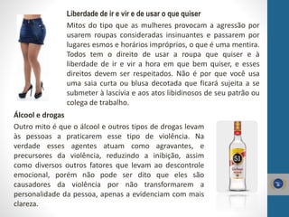 Liberdade de ir e vir e de usar o que quiser
Mitos do tipo que as mulheres provocam a agressão por
usarem roupas consideradas insinuantes e passarem por
lugares esmos e horários impróprios, o que é uma mentira.
Todos tem o direito de usar a roupa que quiser e à
liberdade de ir e vir a hora em que bem quiser, e esses
direitos devem ser respeitados. Não é por que você usa
uma saia curta ou blusa decotada que ficará sujeita a se
submeter à lascívia e aos atos libidinosos de seu patrão ou
colega de trabalho.
Álcool e drogas
Outro mito é que o álcool e outros tipos de drogas levam
às pessoas a praticarem esse tipo de violência. Na
verdade esses agentes atuam como agravantes, e
precursores da violência, reduzindo a inibição, assim
como diversos outros fatores que levam ao descontrole
emocional, porém não pode ser dito que eles são
causadores da violência por não transformarem a
personalidade da pessoa, apenas a evidenciam com mais
clareza.
 