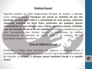 ViolênciaSexual
Segundo relatório da OMS (Organização Mundial de Saúde), é definido
como violência sexual: “Qualquer ato sexual ou tentativa do ato não
desejada, ou atos para traficar a sexualidade de uma pessoa, utilizando
repressão, ameaças ou força física, praticados por qualquer pessoa
independente de suas relações com a vítima, qualquer cenário, incluindo,
mas não limitado ao do lar ou do trabalho”. A violência estabelece-se em
uma transgressão dos direitos sexuais e reprodutivos da mulher,
principalmente ao atentado de direito físico e ao controle de sua
capacidade sexual e reprodutiva.
TiposdeViolênciaSexual
Conforme o Código Penal Brasileiro em vigência, a violência sexual é
considerada uma transgressão pesada, há três tipos aplicáveis ao ambiente
de trabalho: o estupro, a violação sexual mediante fraude e o assédio
sexual.
 