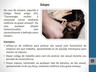 Estupro
No caso do estupro, segundo o
Código Penal artigo 213,
“Constranger mulher à
conjunção carnal mediante
violência ou grave ameaça”. Ou
seja, qualquer relação
homem/mulher sem
consentimento é definida como
estupro.
Exemplos:
• Utilizar-se de violência para praticar ato sexual com funcionária da
empresa em que trabalha, aproveitando-se da posição hierárquica para
manter-se impune;
• Dopar colega de trabalho para com ela praticar ato sexual durante seu
período de inconsciência;
• Forçar esposa, namorada, ou qualquer tipo de parceira, ao ato sexual,
aproveitando-se de sua força, mediante violência e/ou grave ameaça.
 
