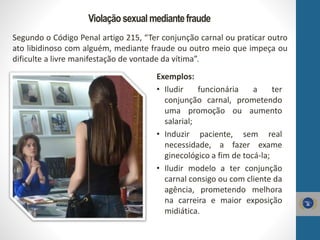Violaçãosexual mediantefraude
Segundo o Código Penal artigo 215, “Ter conjunção carnal ou praticar outro
ato libidinoso com alguém, mediante fraude ou outro meio que impeça ou
dificulte a livre manifestação de vontade da vítima”.
Exemplos:
• Iludir funcionária a ter
conjunção carnal, prometendo
uma promoção ou aumento
salarial;
• Induzir paciente, sem real
necessidade, a fazer exame
ginecológico a fim de tocá-la;
• Iludir modelo a ter conjunção
carnal consigo ou com cliente da
agência, prometendo melhora
na carreira e maior exposição
midiática.
 